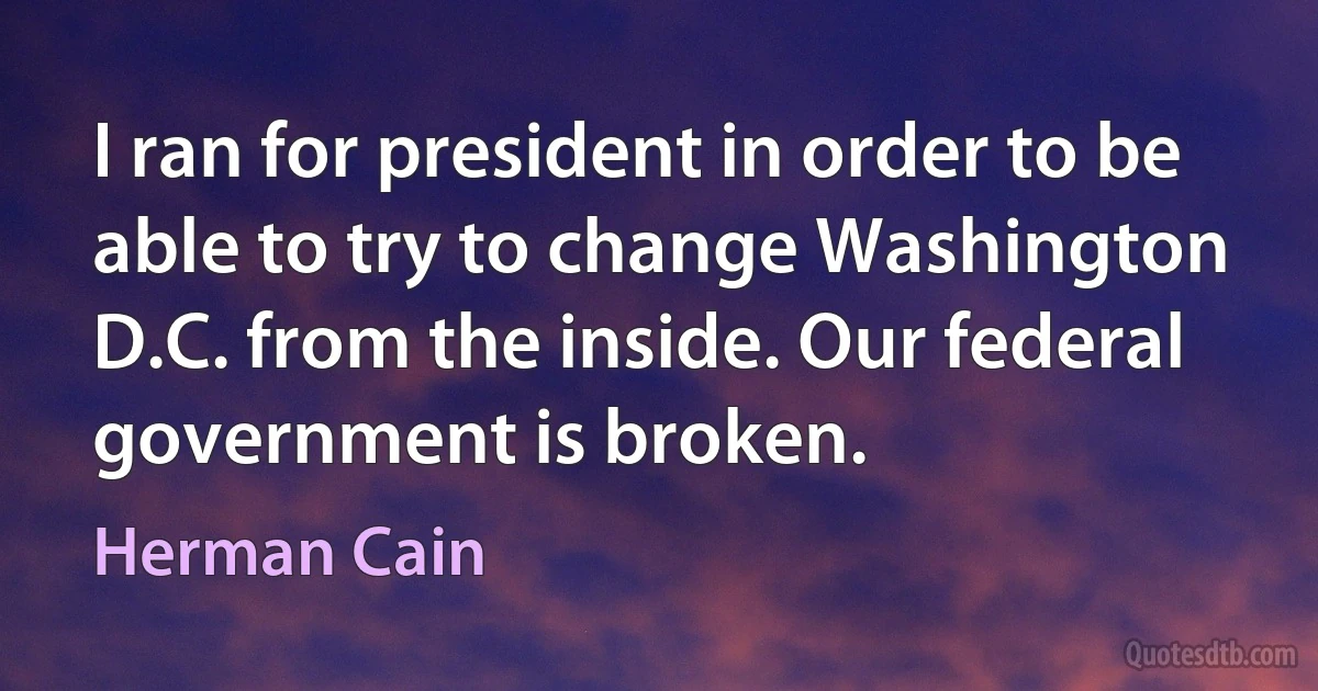 I ran for president in order to be able to try to change Washington D.C. from the inside. Our federal government is broken. (Herman Cain)