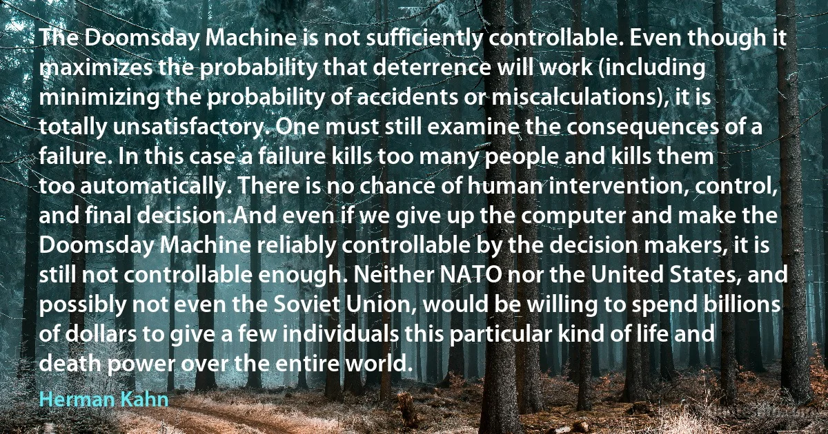 The Doomsday Machine is not sufficiently controllable. Even though it maximizes the probability that deterrence will work (including minimizing the probability of accidents or miscalculations), it is totally unsatisfactory. One must still examine the consequences of a failure. In this case a failure kills too many people and kills them too automatically. There is no chance of human intervention, control, and final decision.And even if we give up the computer and make the Doomsday Machine reliably controllable by the decision makers, it is still not controllable enough. Neither NATO nor the United States, and possibly not even the Soviet Union, would be willing to spend billions of dollars to give a few individuals this particular kind of life and death power over the entire world. (Herman Kahn)