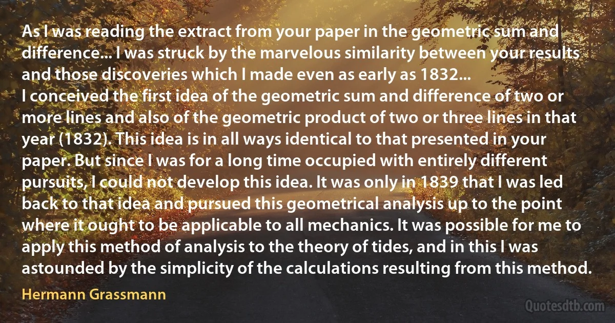 As I was reading the extract from your paper in the geometric sum and difference... I was struck by the marvelous similarity between your results and those discoveries which I made even as early as 1832...
I conceived the first idea of the geometric sum and difference of two or more lines and also of the geometric product of two or three lines in that year (1832). This idea is in all ways identical to that presented in your paper. But since I was for a long time occupied with entirely different pursuits, I could not develop this idea. It was only in 1839 that I was led back to that idea and pursued this geometrical analysis up to the point where it ought to be applicable to all mechanics. It was possible for me to apply this method of analysis to the theory of tides, and in this I was astounded by the simplicity of the calculations resulting from this method. (Hermann Grassmann)