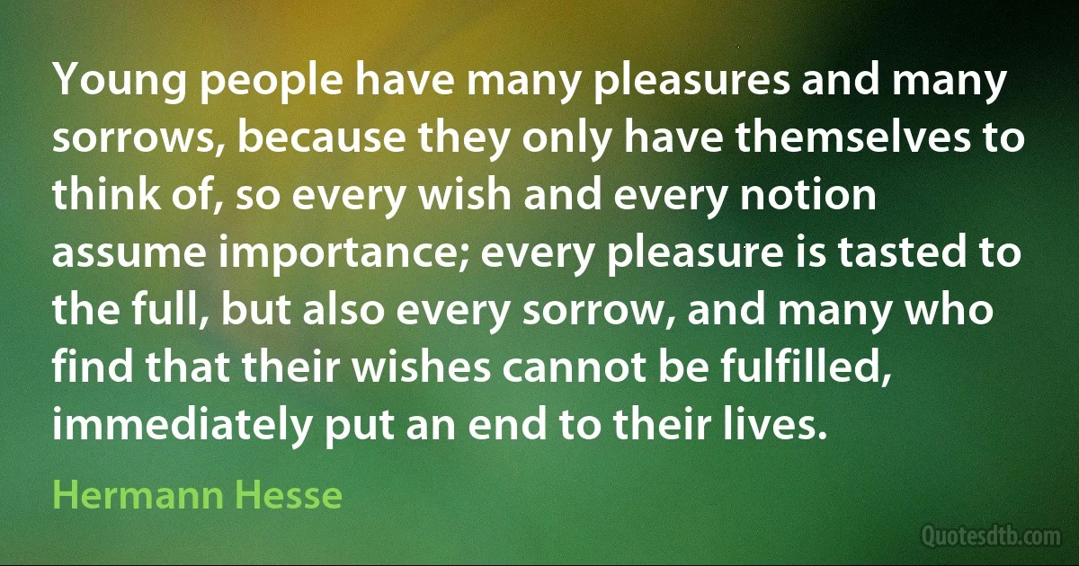 Young people have many pleasures and many sorrows, because they only have themselves to think of, so every wish and every notion assume importance; every pleasure is tasted to the full, but also every sorrow, and many who find that their wishes cannot be fulfilled, immediately put an end to their lives. (Hermann Hesse)