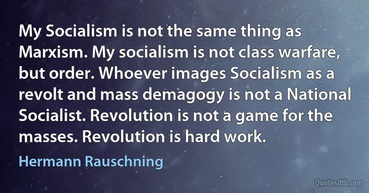 My Socialism is not the same thing as Marxism. My socialism is not class warfare, but order. Whoever images Socialism as a revolt and mass demagogy is not a National Socialist. Revolution is not a game for the masses. Revolution is hard work. (Hermann Rauschning)