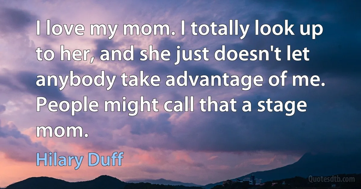 I love my mom. I totally look up to her, and she just doesn't let anybody take advantage of me. People might call that a stage mom. (Hilary Duff)