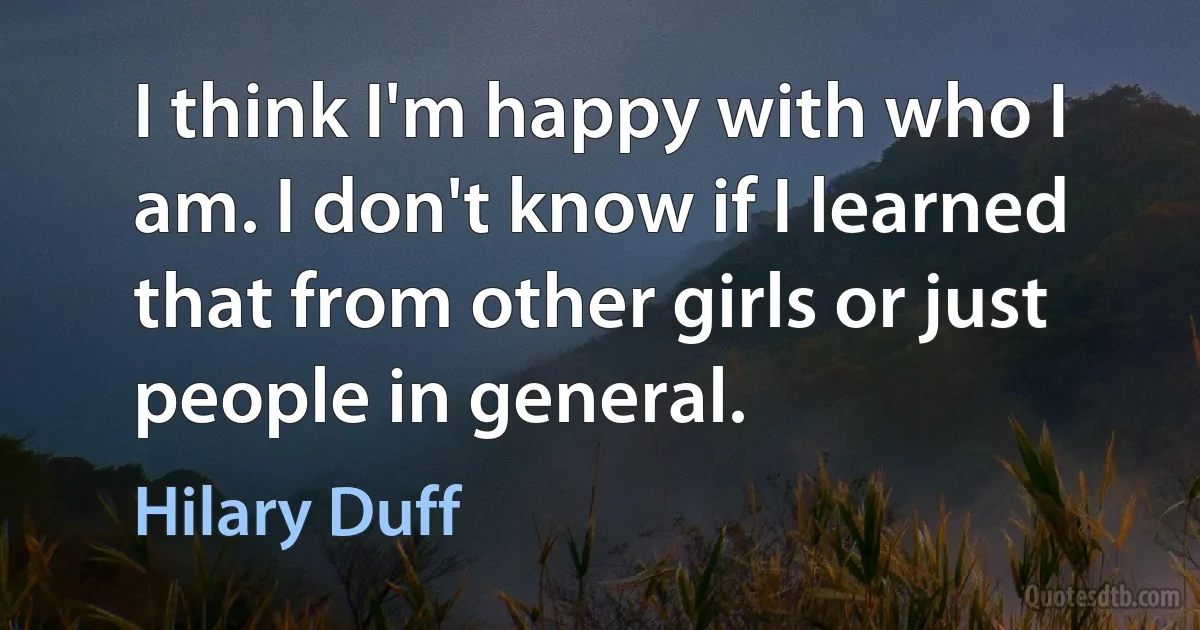 I think I'm happy with who I am. I don't know if I learned that from other girls or just people in general. (Hilary Duff)