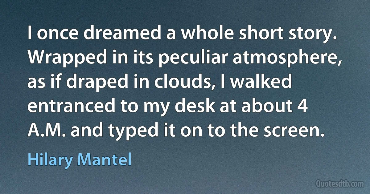 I once dreamed a whole short story. Wrapped in its peculiar atmosphere, as if draped in clouds, I walked entranced to my desk at about 4 A.M. and typed it on to the screen. (Hilary Mantel)