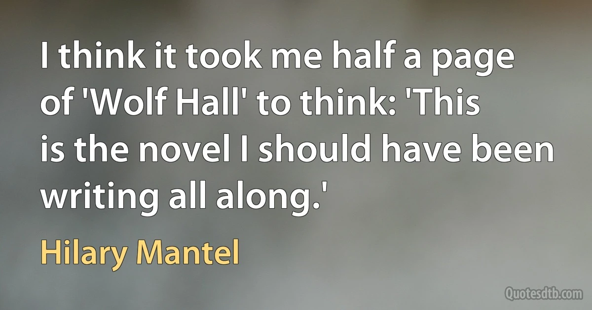 I think it took me half a page of 'Wolf Hall' to think: 'This is the novel I should have been writing all along.' (Hilary Mantel)