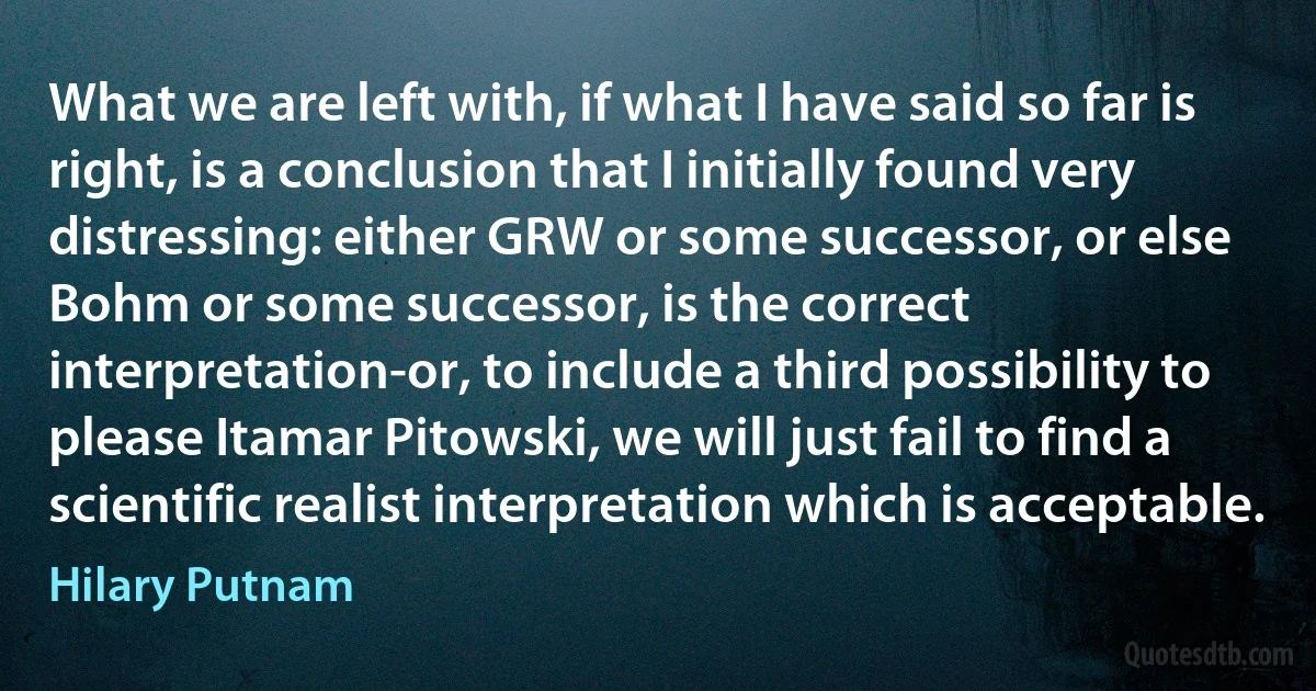 What we are left with, if what I have said so far is right, is a conclusion that I initially found very distressing: either GRW or some successor, or else Bohm or some successor, is the correct interpretation-or, to include a third possibility to please Itamar Pitowski, we will just fail to find a scientific realist interpretation which is acceptable. (Hilary Putnam)