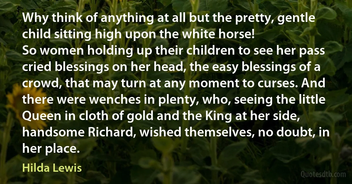 Why think of anything at all but the pretty, gentle child sitting high upon the white horse!
So women holding up their children to see her pass cried blessings on her head, the easy blessings of a crowd, that may turn at any moment to curses. And there were wenches in plenty, who, seeing the little Queen in cloth of gold and the King at her side, handsome Richard, wished themselves, no doubt, in her place. (Hilda Lewis)