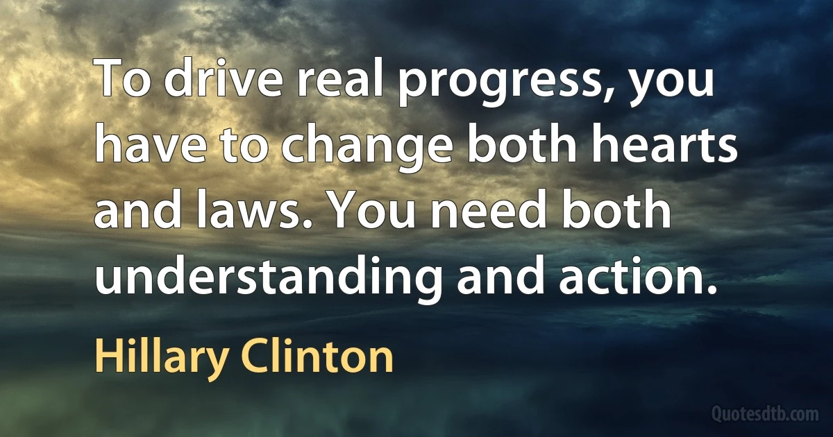 To drive real progress, you have to change both hearts and laws. You need both understanding and action. (Hillary Clinton)