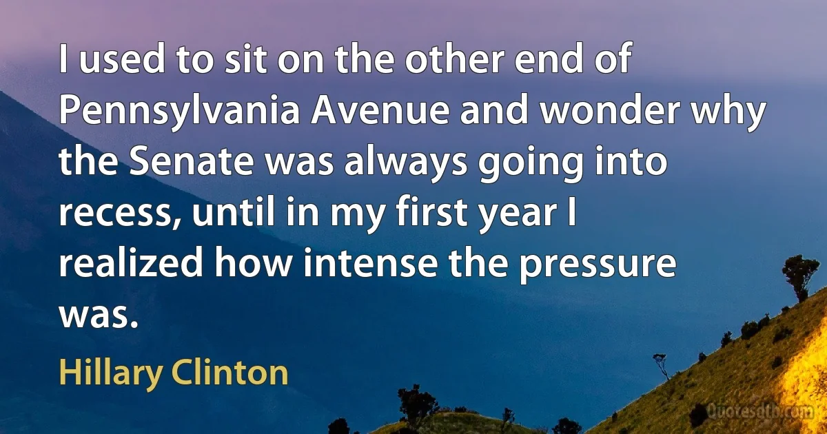 I used to sit on the other end of Pennsylvania Avenue and wonder why the Senate was always going into recess, until in my first year I realized how intense the pressure was. (Hillary Clinton)