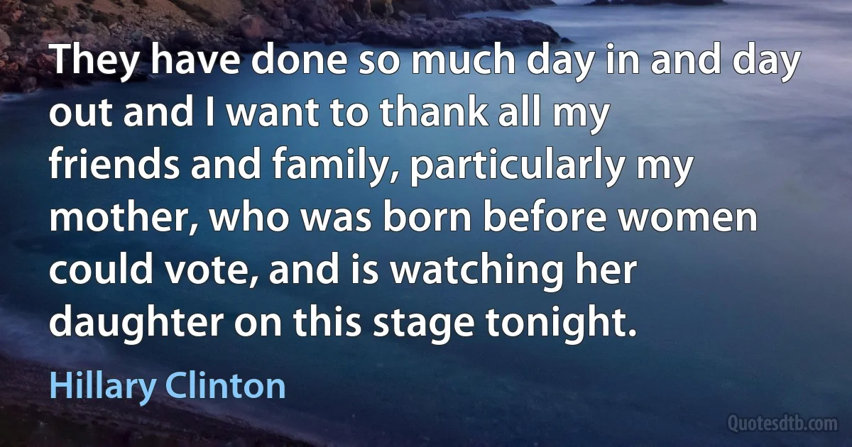 They have done so much day in and day out and I want to thank all my friends and family, particularly my mother, who was born before women could vote, and is watching her daughter on this stage tonight. (Hillary Clinton)