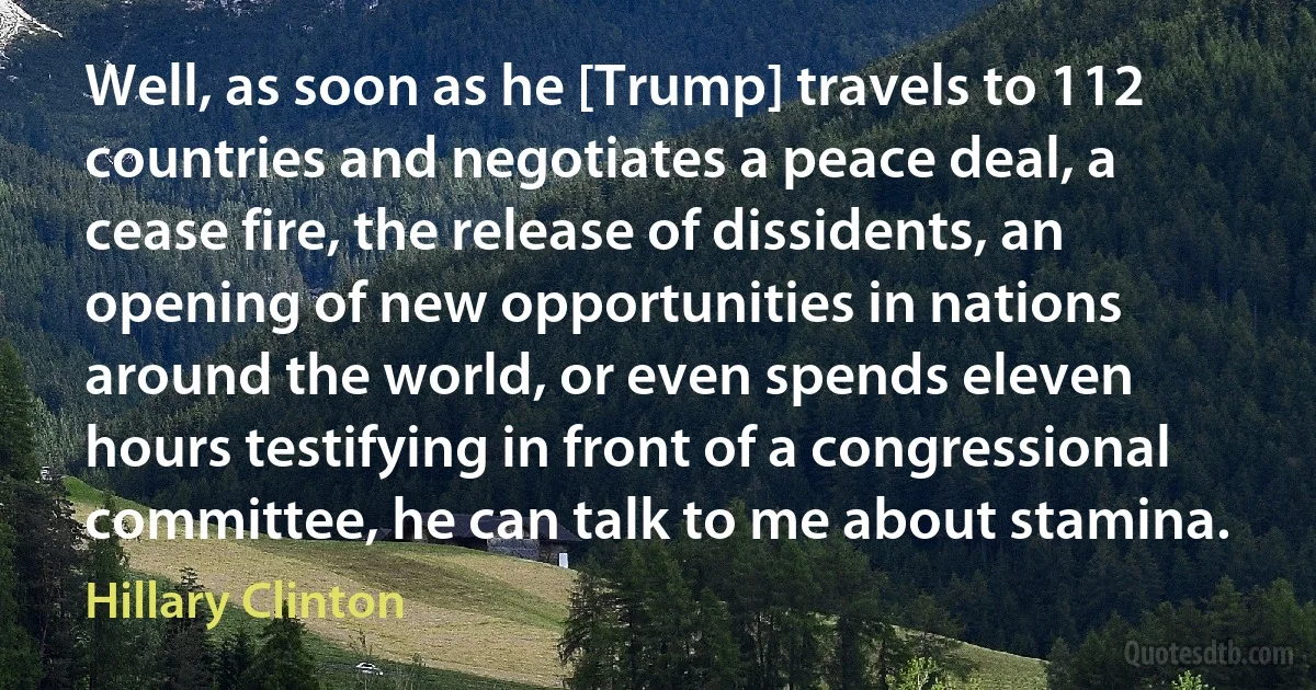 Well, as soon as he [Trump] travels to 112 countries and negotiates a peace deal, a cease fire, the release of dissidents, an opening of new opportunities in nations around the world, or even spends eleven hours testifying in front of a congressional committee, he can talk to me about stamina. (Hillary Clinton)