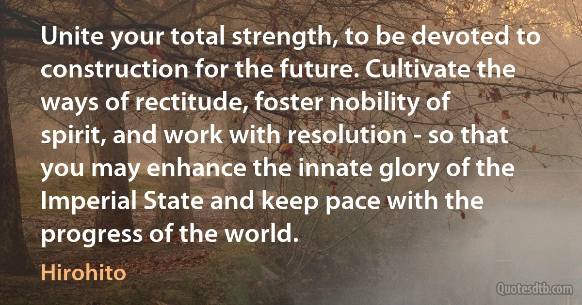 Unite your total strength, to be devoted to construction for the future. Cultivate the ways of rectitude, foster nobility of spirit, and work with resolution - so that you may enhance the innate glory of the Imperial State and keep pace with the progress of the world. (Hirohito)