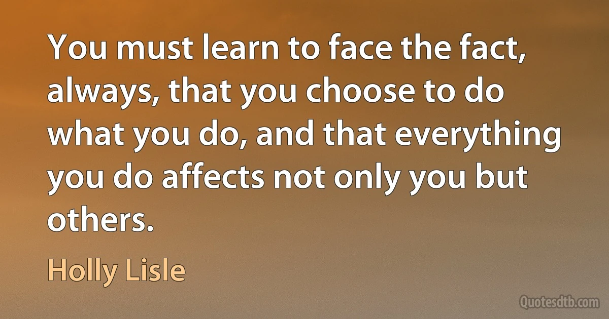 You must learn to face the fact, always, that you choose to do what you do, and that everything you do affects not only you but others. (Holly Lisle)