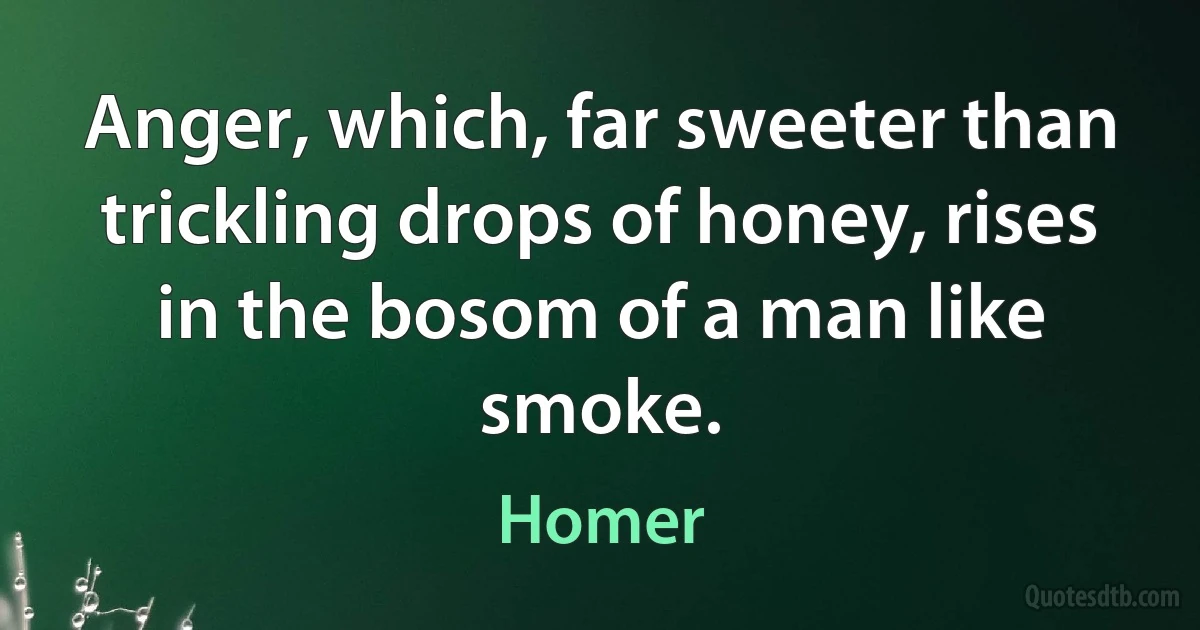 Anger, which, far sweeter than trickling drops of honey, rises in the bosom of a man like smoke. (Homer)