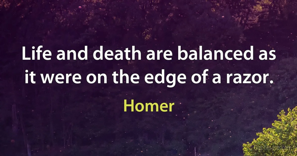 Life and death are balanced as it were on the edge of a razor. (Homer)