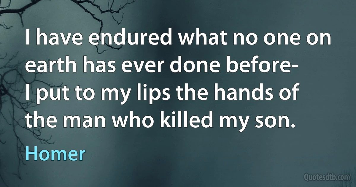 I have endured what no one on earth has ever done before-
I put to my lips the hands of the man who killed my son. (Homer)