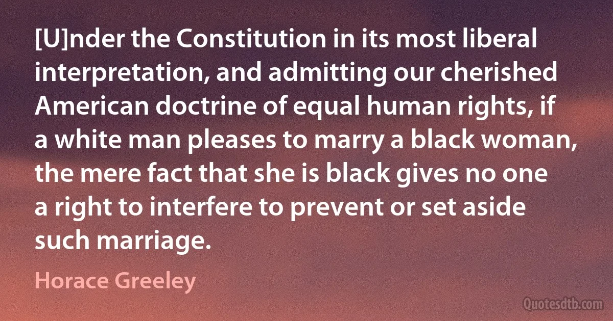 [U]nder the Constitution in its most liberal interpretation, and admitting our cherished American doctrine of equal human rights, if a white man pleases to marry a black woman, the mere fact that she is black gives no one a right to interfere to prevent or set aside such marriage. (Horace Greeley)