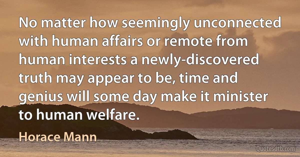 No matter how seemingly unconnected with human affairs or remote from human interests a newly-discovered truth may appear to be, time and genius will some day make it minister to human welfare. (Horace Mann)