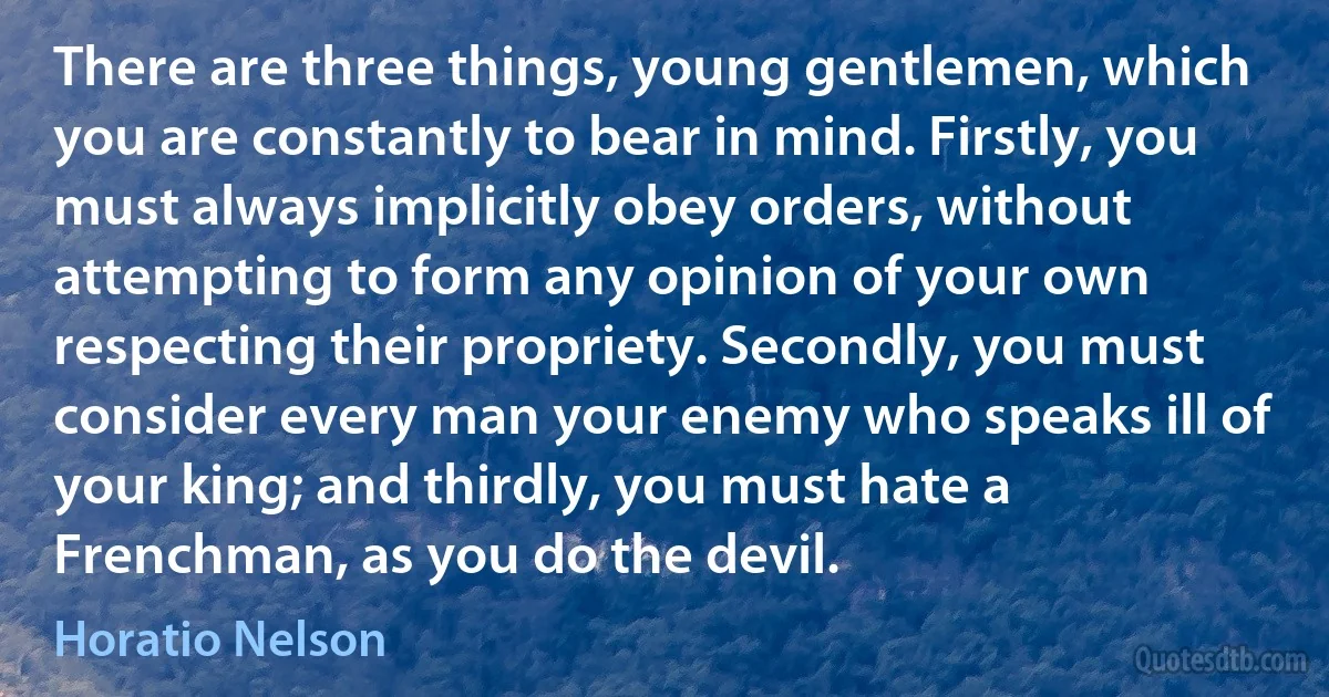 There are three things, young gentlemen, which you are constantly to bear in mind. Firstly, you must always implicitly obey orders, without attempting to form any opinion of your own respecting their propriety. Secondly, you must consider every man your enemy who speaks ill of your king; and thirdly, you must hate a Frenchman, as you do the devil. (Horatio Nelson)