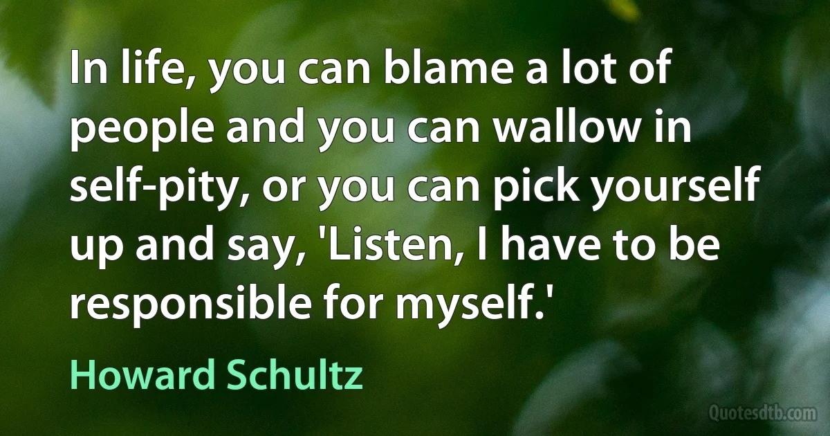 In life, you can blame a lot of people and you can wallow in self-pity, or you can pick yourself up and say, 'Listen, I have to be responsible for myself.' (Howard Schultz)