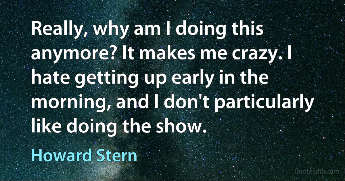 Really, why am I doing this anymore? It makes me crazy. I hate getting up early in the morning, and I don't particularly like doing the show. (Howard Stern)