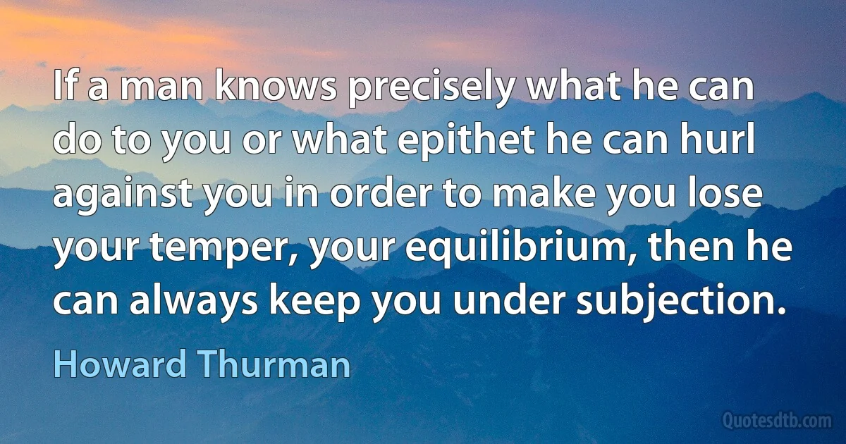 If a man knows precisely what he can do to you or what epithet he can hurl against you in order to make you lose your temper, your equilibrium, then he can always keep you under subjection. (Howard Thurman)