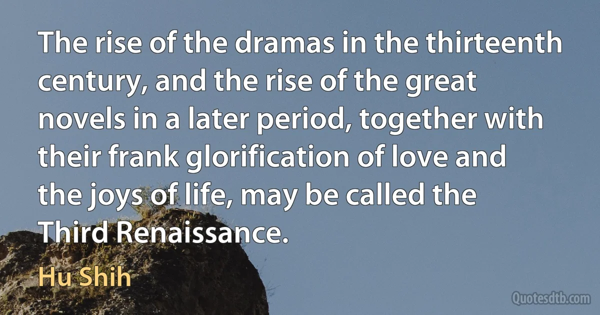 The rise of the dramas in the thirteenth century, and the rise of the great novels in a later period, together with their frank glorification of love and the joys of life, may be called the Third Renaissance. (Hu Shih)