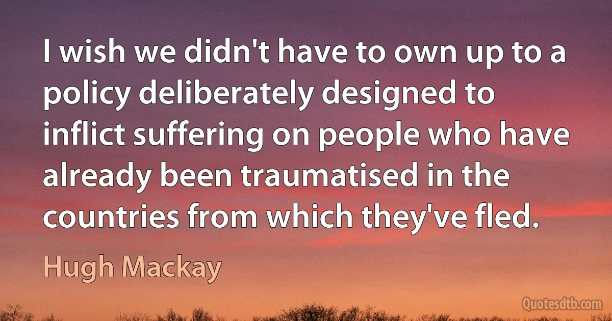 I wish we didn't have to own up to a policy deliberately designed to inflict suffering on people who have already been traumatised in the countries from which they've fled. (Hugh Mackay)