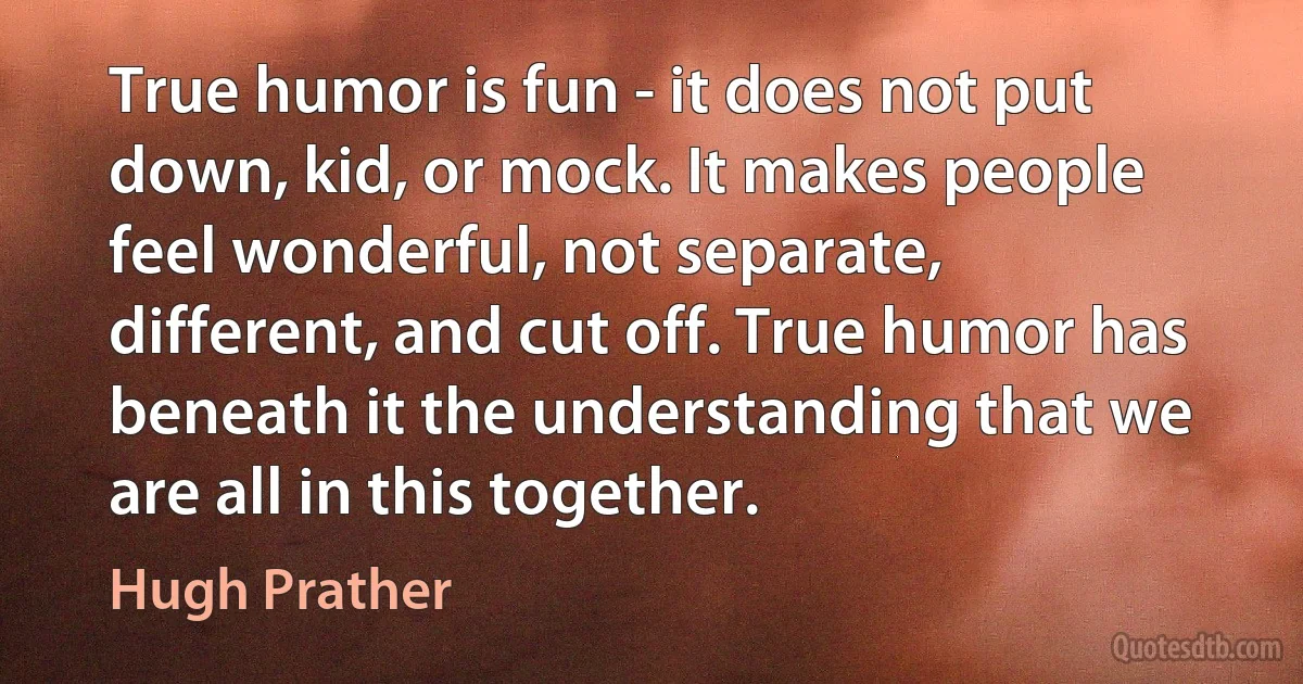 True humor is fun - it does not put down, kid, or mock. It makes people feel wonderful, not separate, different, and cut off. True humor has beneath it the understanding that we are all in this together. (Hugh Prather)