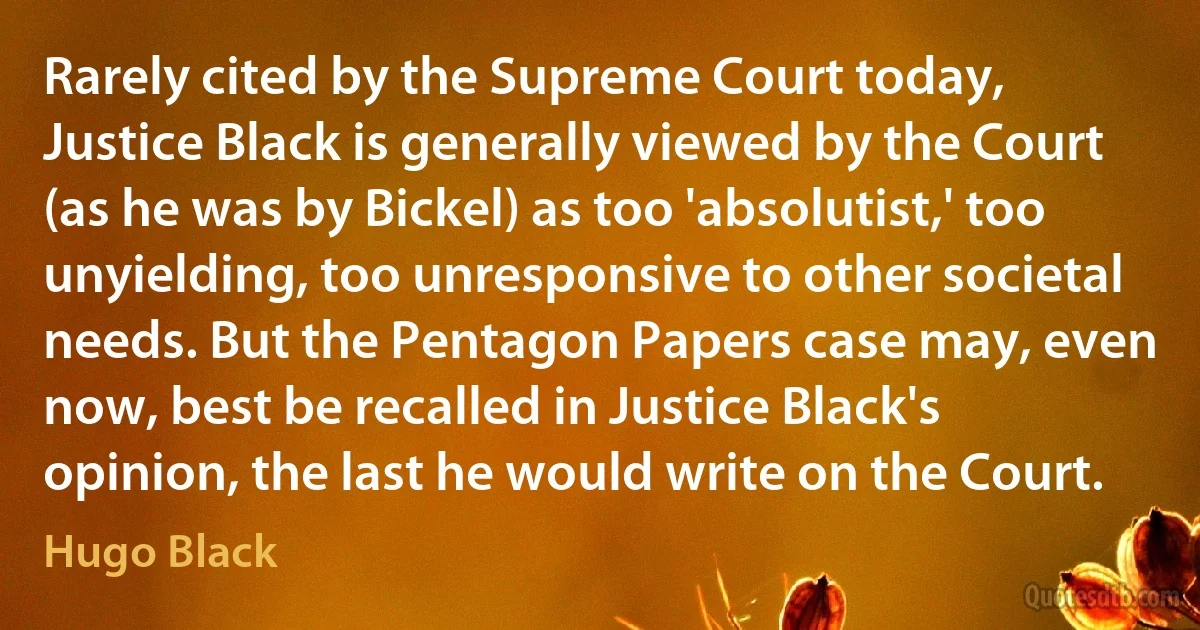 Rarely cited by the Supreme Court today, Justice Black is generally viewed by the Court (as he was by Bickel) as too 'absolutist,' too unyielding, too unresponsive to other societal needs. But the Pentagon Papers case may, even now, best be recalled in Justice Black's opinion, the last he would write on the Court. (Hugo Black)