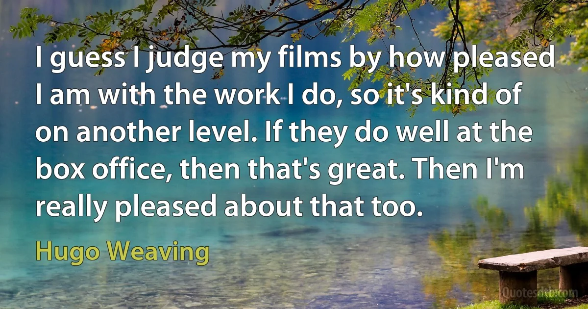 I guess I judge my films by how pleased I am with the work I do, so it's kind of on another level. If they do well at the box office, then that's great. Then I'm really pleased about that too. (Hugo Weaving)