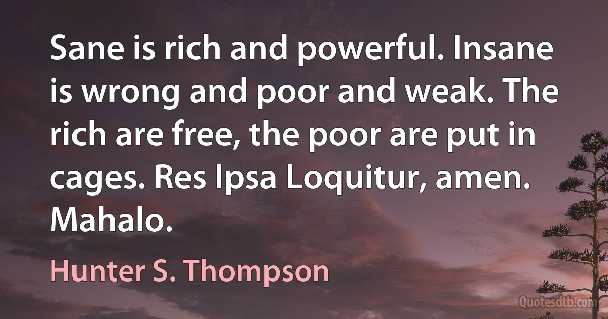 Sane is rich and powerful. Insane is wrong and poor and weak. The rich are free, the poor are put in cages. Res Ipsa Loquitur, amen. Mahalo. (Hunter S. Thompson)