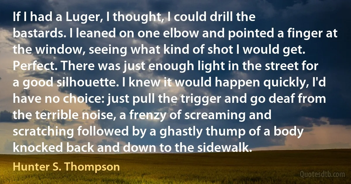 If I had a Luger, I thought, I could drill the bastards. I leaned on one elbow and pointed a finger at the window, seeing what kind of shot I would get. Perfect. There was just enough light in the street for a good silhouette. I knew it would happen quickly, I'd have no choice: just pull the trigger and go deaf from the terrible noise, a frenzy of screaming and scratching followed by a ghastly thump of a body knocked back and down to the sidewalk. (Hunter S. Thompson)
