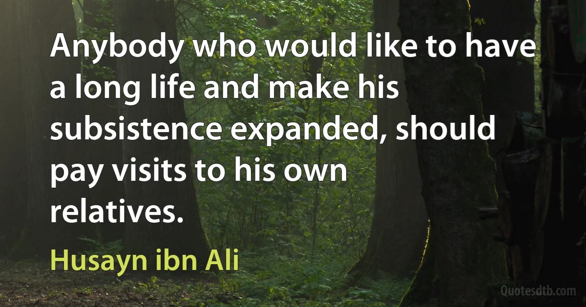 Anybody who would like to have a long life and make his subsistence expanded, should pay visits to his own relatives. (Husayn ibn Ali)