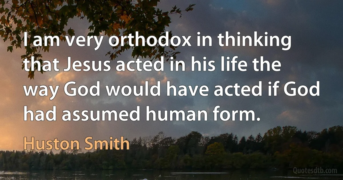 I am very orthodox in thinking that Jesus acted in his life the way God would have acted if God had assumed human form. (Huston Smith)