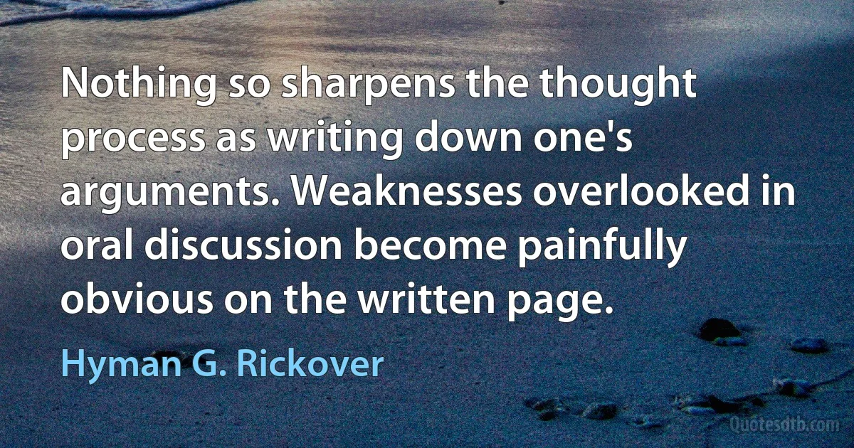 Nothing so sharpens the thought process as writing down one's arguments. Weaknesses overlooked in oral discussion become painfully obvious on the written page. (Hyman G. Rickover)