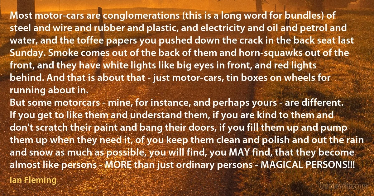 Most motor-cars are conglomerations (this is a long word for bundles) of steel and wire and rubber and plastic, and electricity and oil and petrol and water, and the toffee papers you pushed down the crack in the back seat last Sunday. Smoke comes out of the back of them and horn-squawks out of the front, and they have white lights like big eyes in front, and red lights behind. And that is about that - just motor-cars, tin boxes on wheels for running about in.
But some motorcars - mine, for instance, and perhaps yours - are different. If you get to like them and understand them, if you are kind to them and don't scratch their paint and bang their doors, if you fill them up and pump them up when they need it, of you keep them clean and polish and out the rain and snow as much as possible, you will find, you MAY find, that they become almost like persons - MORE than just ordinary persons - MAGICAL PERSONS!!! (Ian Fleming)
