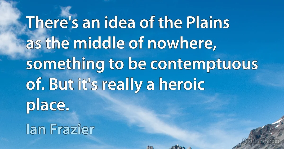 There's an idea of the Plains as the middle of nowhere, something to be contemptuous of. But it's really a heroic place. (Ian Frazier)