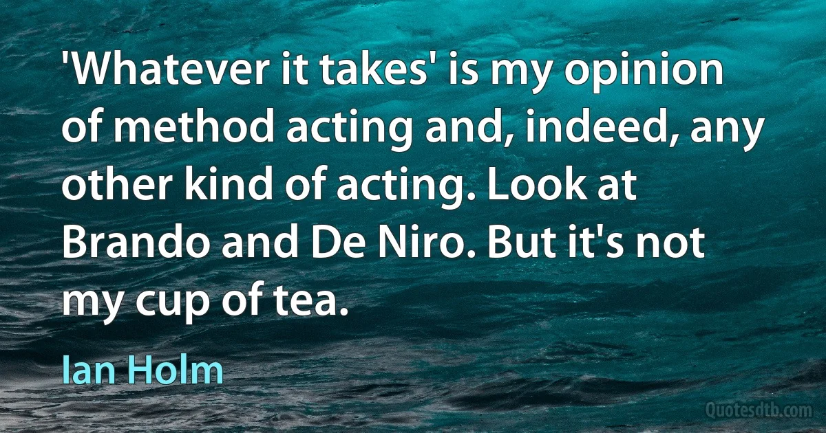 'Whatever it takes' is my opinion of method acting and, indeed, any other kind of acting. Look at Brando and De Niro. But it's not my cup of tea. (Ian Holm)