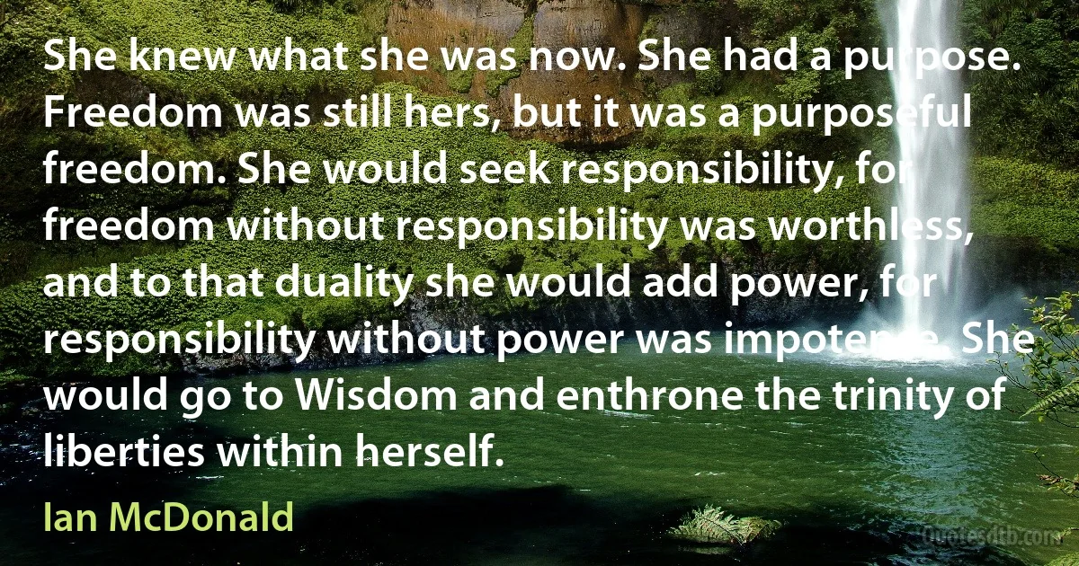 She knew what she was now. She had a purpose. Freedom was still hers, but it was a purposeful freedom. She would seek responsibility, for freedom without responsibility was worthless, and to that duality she would add power, for responsibility without power was impotence. She would go to Wisdom and enthrone the trinity of liberties within herself. (Ian McDonald)