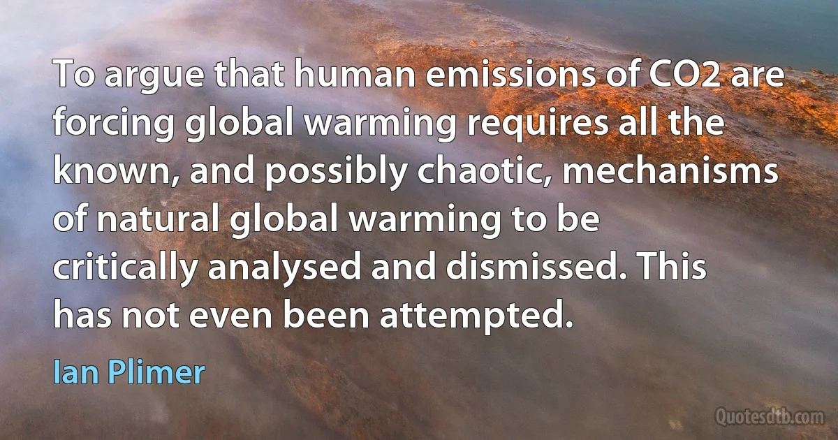 To argue that human emissions of CO2 are forcing global warming requires all the known, and possibly chaotic, mechanisms of natural global warming to be critically analysed and dismissed. This has not even been attempted. (Ian Plimer)