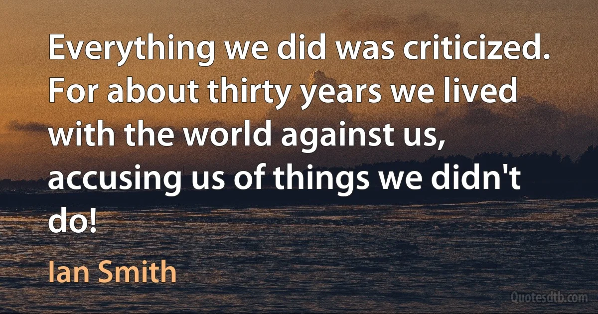 Everything we did was criticized. For about thirty years we lived with the world against us, accusing us of things we didn't do! (Ian Smith)