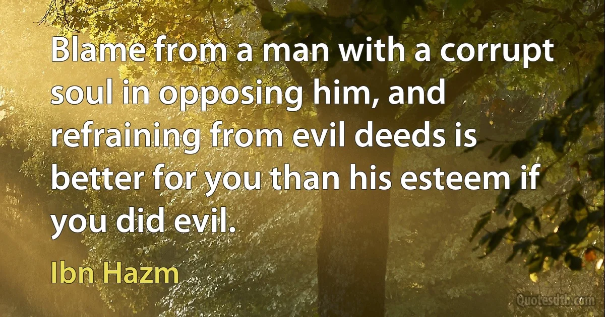 Blame from a man with a corrupt soul in opposing him, and refraining from evil deeds is better for you than his esteem if you did evil. (Ibn Hazm)