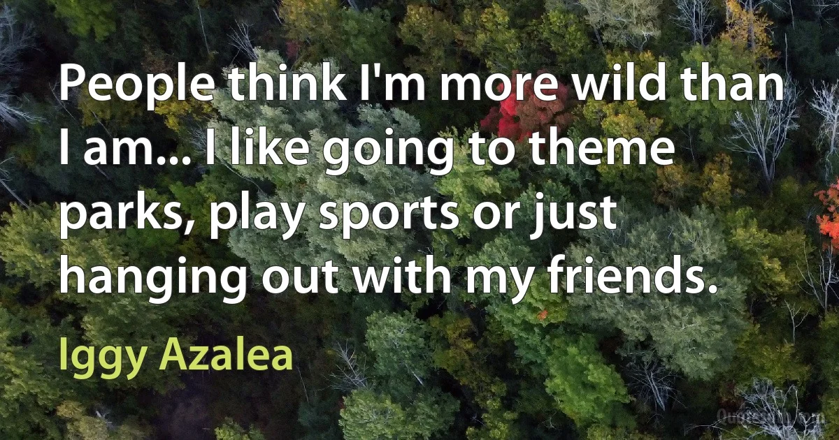 People think I'm more wild than I am... I like going to theme parks, play sports or just hanging out with my friends. (Iggy Azalea)