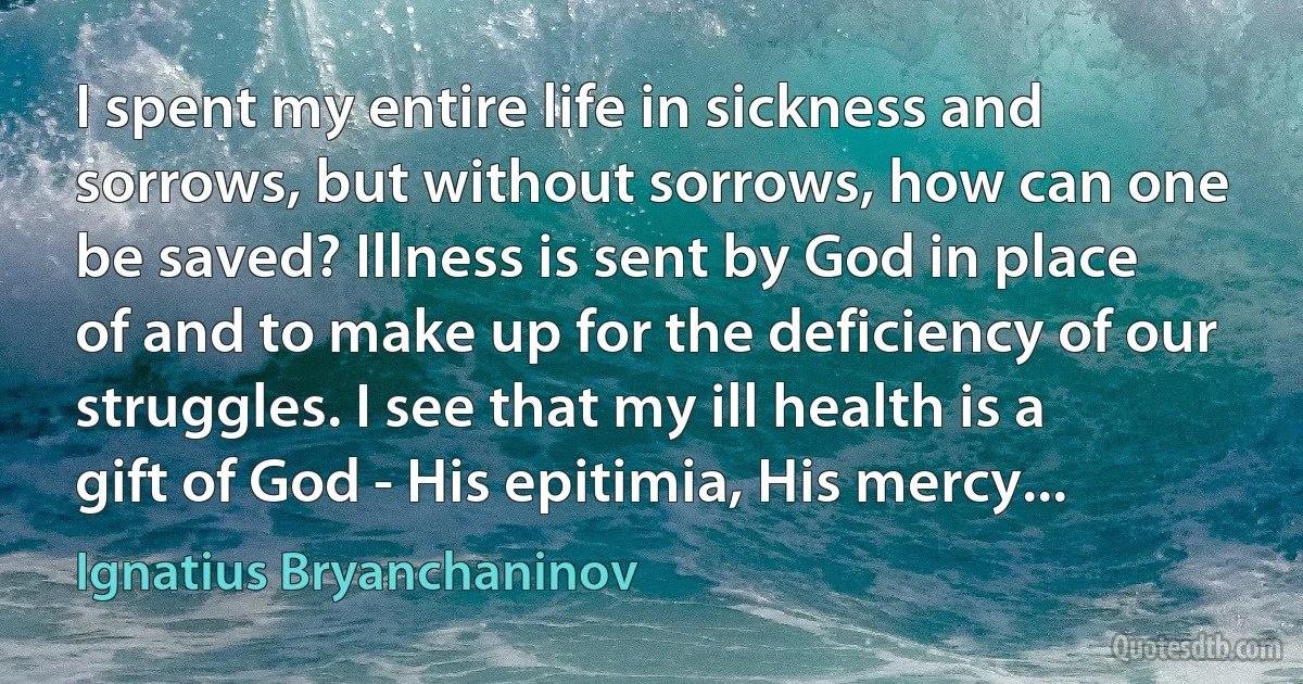 I spent my entire life in sickness and sorrows, but without sorrows, how can one be saved? Illness is sent by God in place of and to make up for the deficiency of our struggles. I see that my ill health is a gift of God - His epitimia, His mercy... (Ignatius Bryanchaninov)