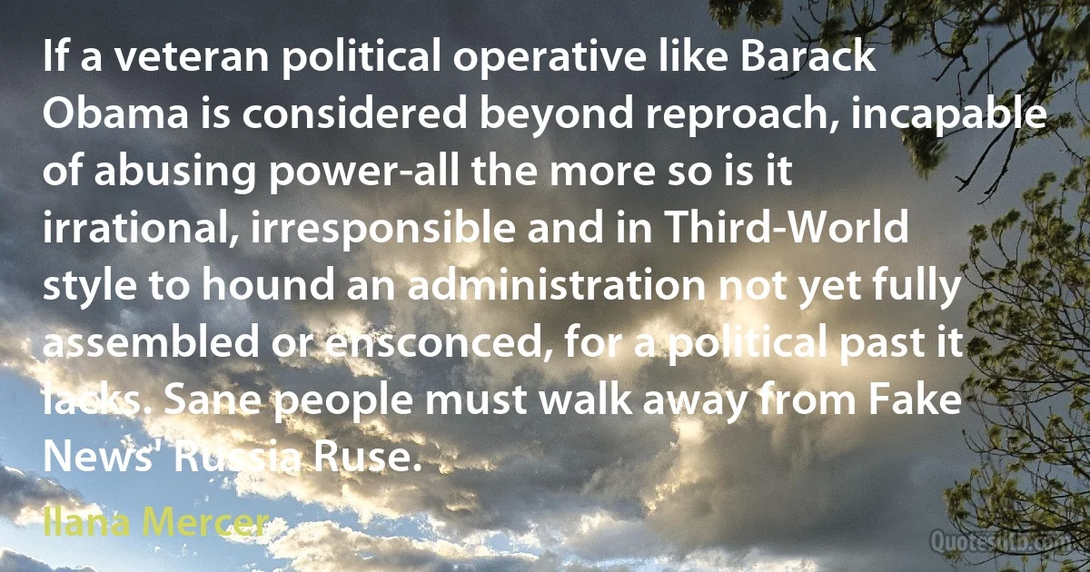 If a veteran political operative like Barack Obama is considered beyond reproach, incapable of abusing power-all the more so is it irrational, irresponsible and in Third-World style to hound an administration not yet fully assembled or ensconced, for a political past it lacks. Sane people must walk away from Fake News' Russia Ruse. (Ilana Mercer)