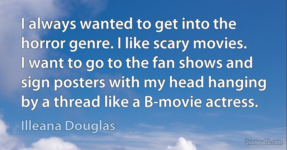 I always wanted to get into the horror genre. I like scary movies. I want to go to the fan shows and sign posters with my head hanging by a thread like a B-movie actress. (Illeana Douglas)