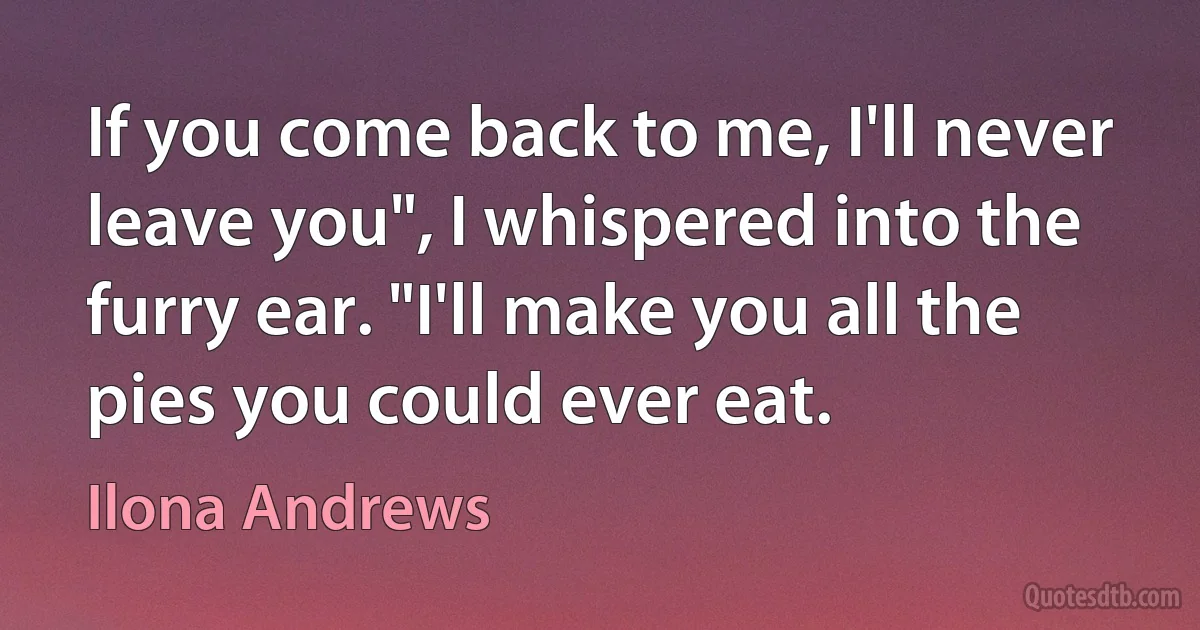 If you come back to me, I'll never leave you", I whispered into the furry ear. "I'll make you all the pies you could ever eat. (Ilona Andrews)