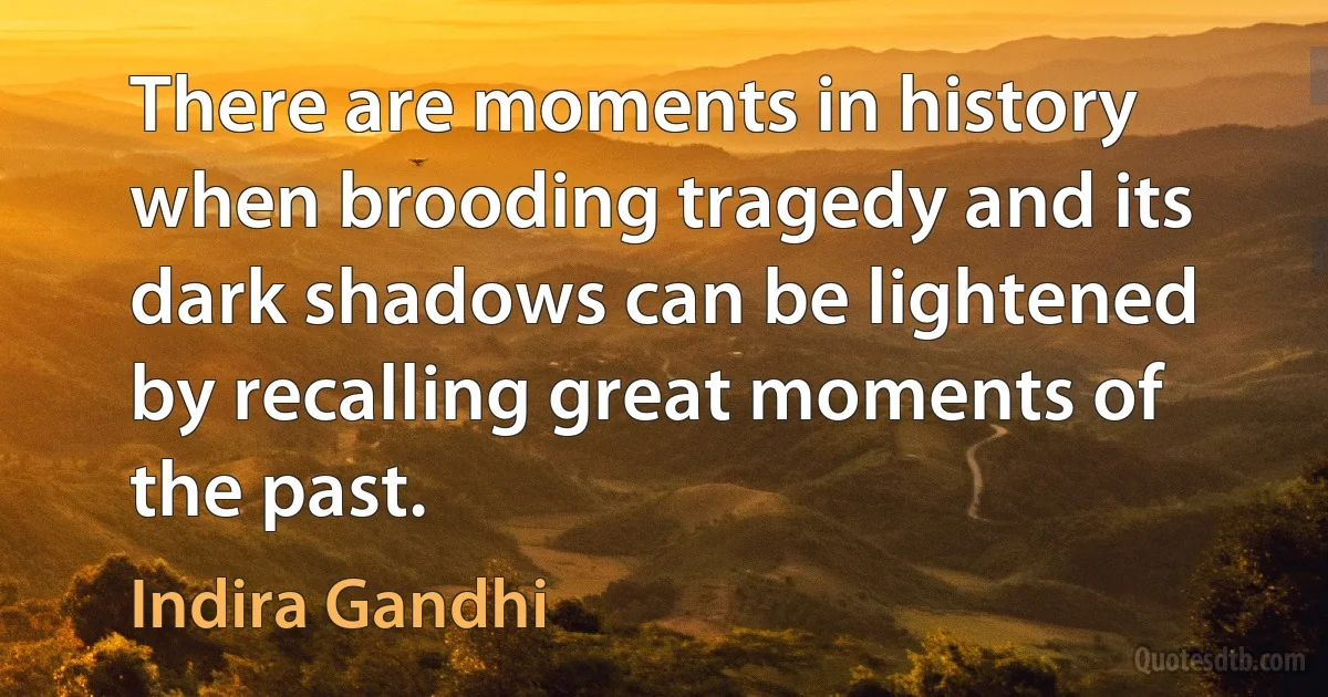 There are moments in history when brooding tragedy and its dark shadows can be lightened by recalling great moments of the past. (Indira Gandhi)