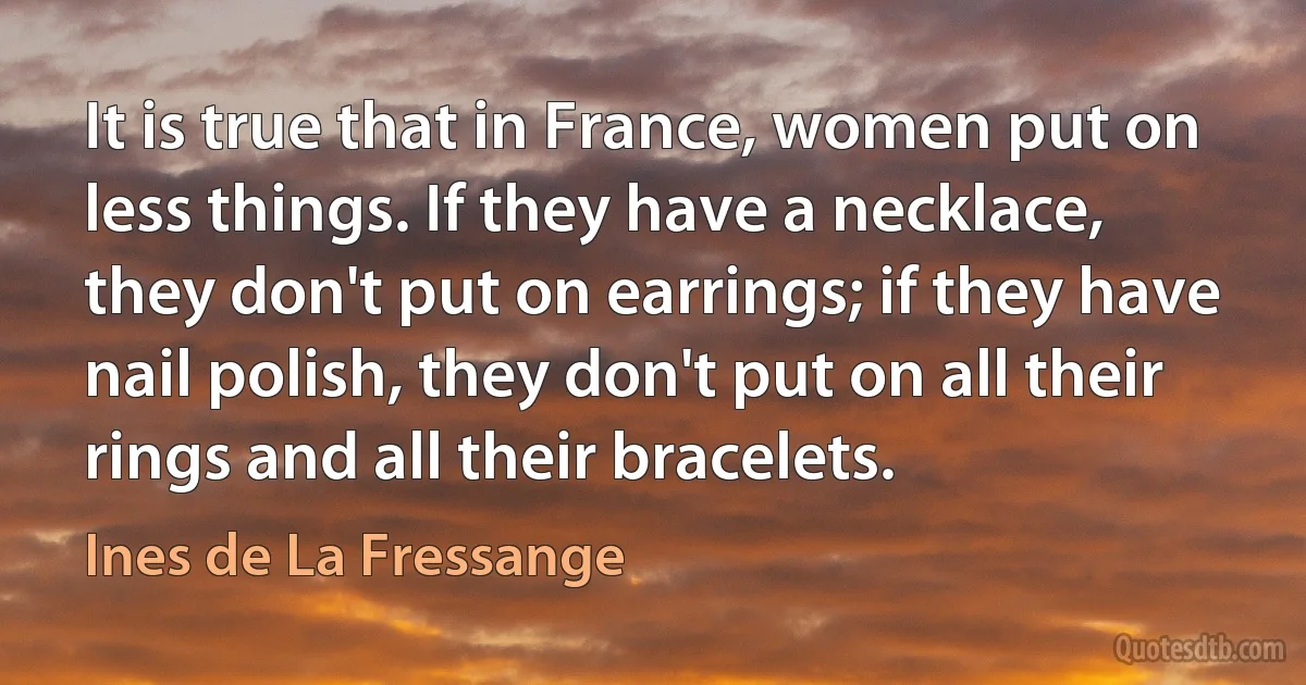 It is true that in France, women put on less things. If they have a necklace, they don't put on earrings; if they have nail polish, they don't put on all their rings and all their bracelets. (Ines de La Fressange)